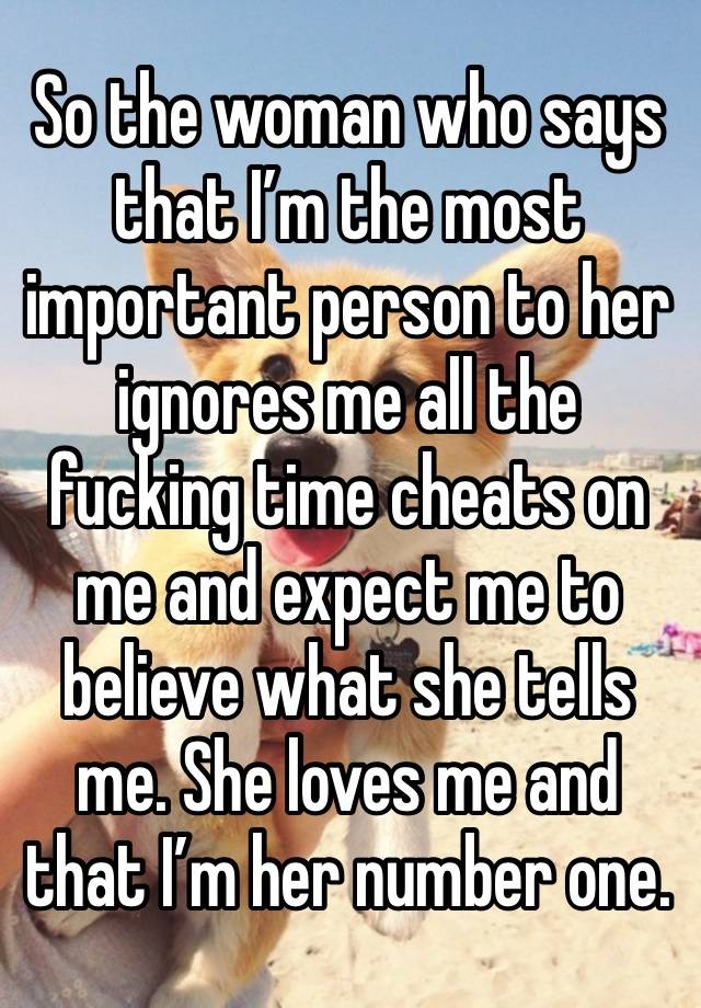 So the woman who says that I’m the most important person to her ignores me all the fucking time cheats on me and expect me to believe what she tells me. She loves me and that I’m her number one.