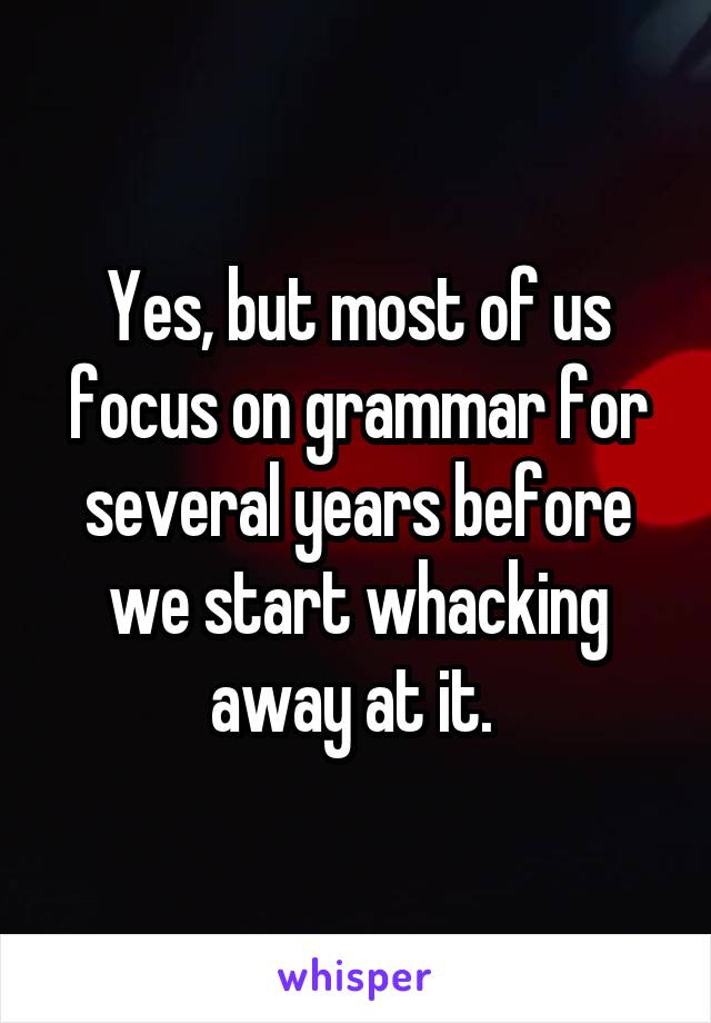 Yes, but most of us focus on grammar for several years before we start whacking away at it. 