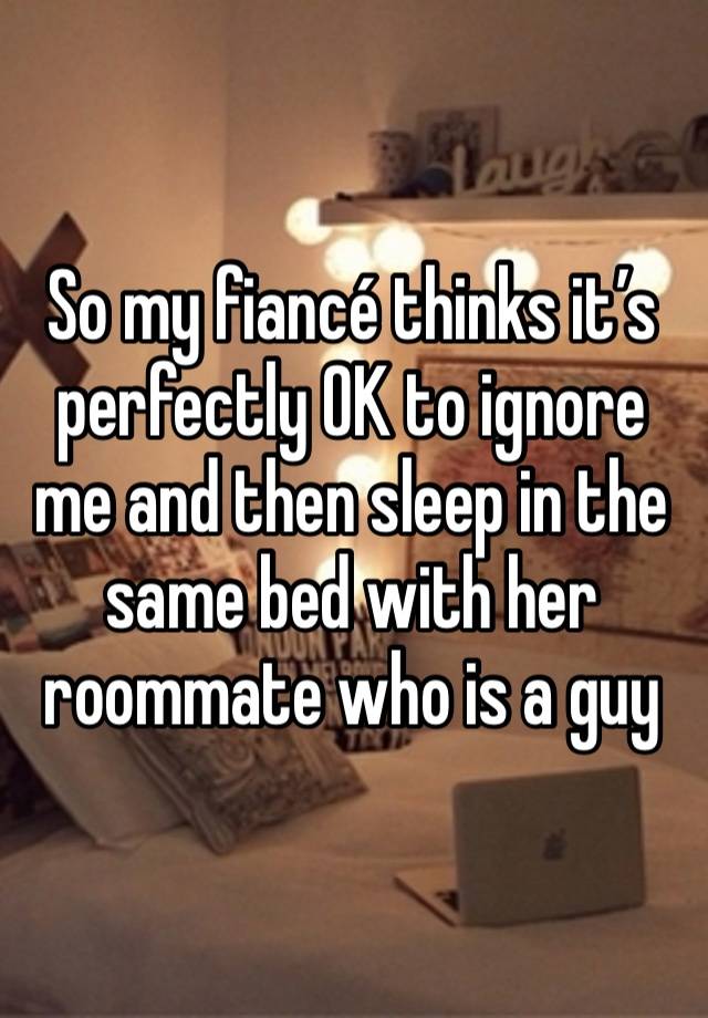 So my fiancé thinks it’s perfectly OK to ignore me and then sleep in the same bed with her roommate who is a guy
