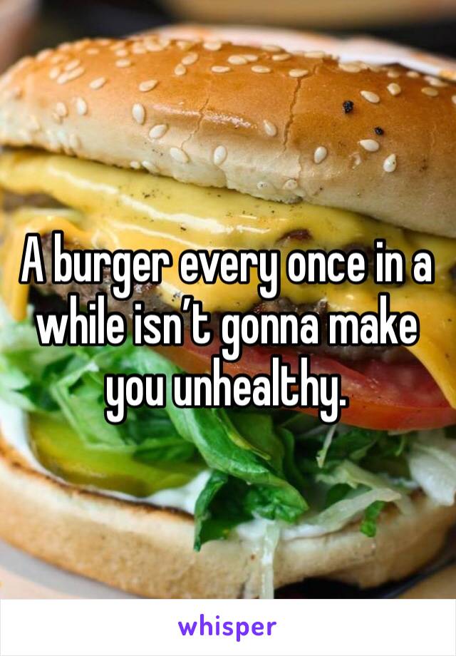 A burger every once in a while isn’t gonna make you unhealthy.