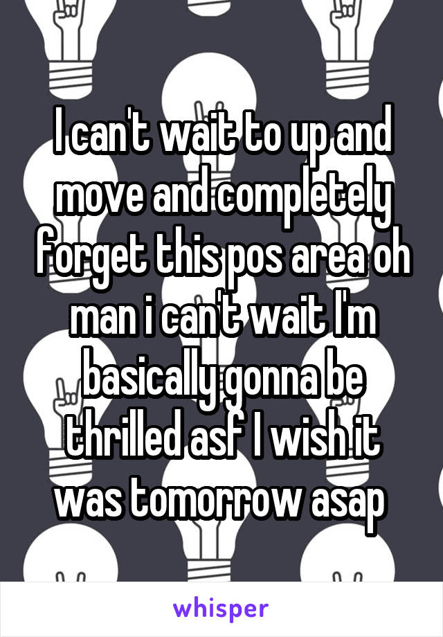 I can't wait to up and move and completely forget this pos area oh man i can't wait I'm basically gonna be thrilled asf I wish it was tomorrow asap 