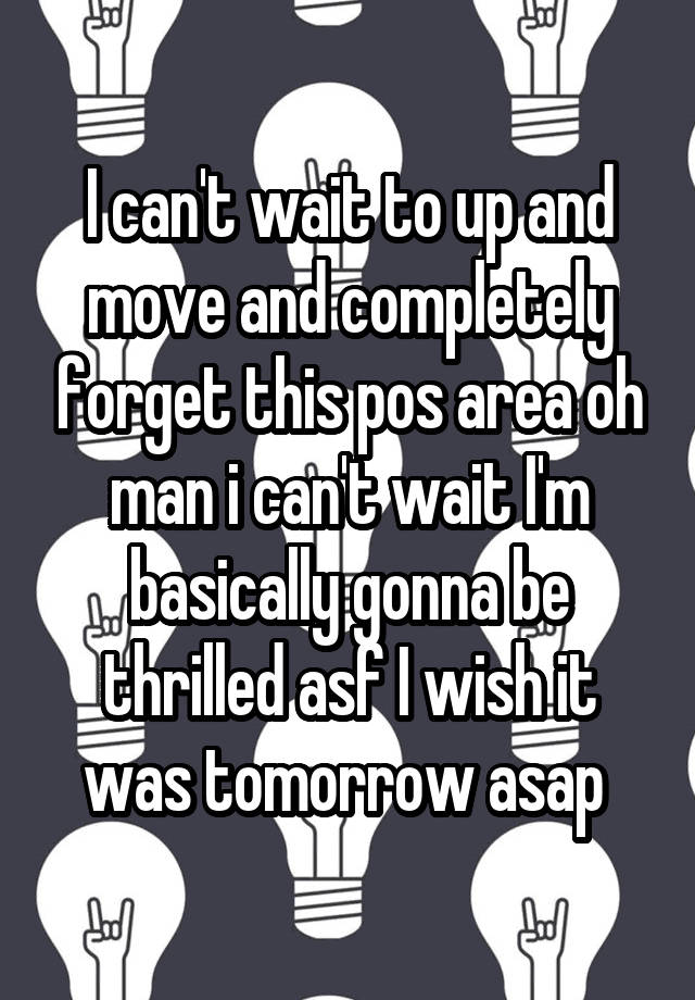 I can't wait to up and move and completely forget this pos area oh man i can't wait I'm basically gonna be thrilled asf I wish it was tomorrow asap 