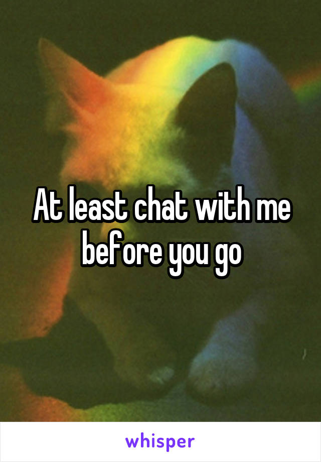 At least chat with me before you go