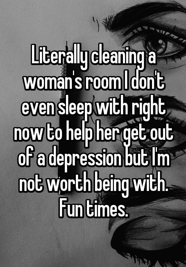 Literally cleaning a woman's room I don't even sleep with right now to help her get out of a depression but I'm not worth being with. Fun times.