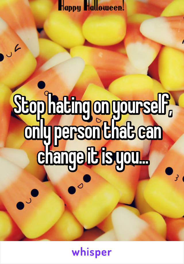 Stop hating on yourself, only person that can change it is you...