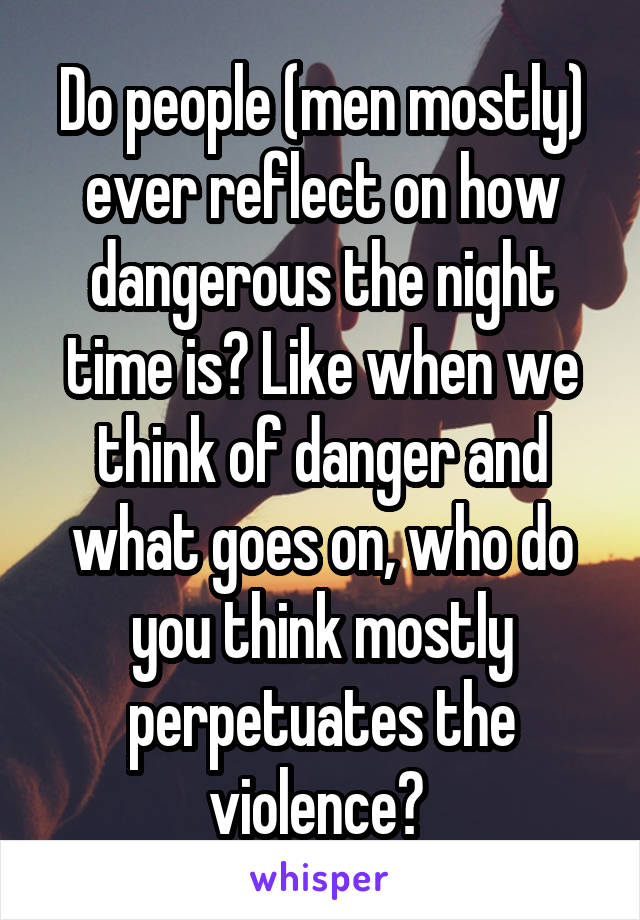 Do people (men mostly) ever reflect on how dangerous the night time is? Like when we think of danger and what goes on, who do you think mostly perpetuates the violence? 