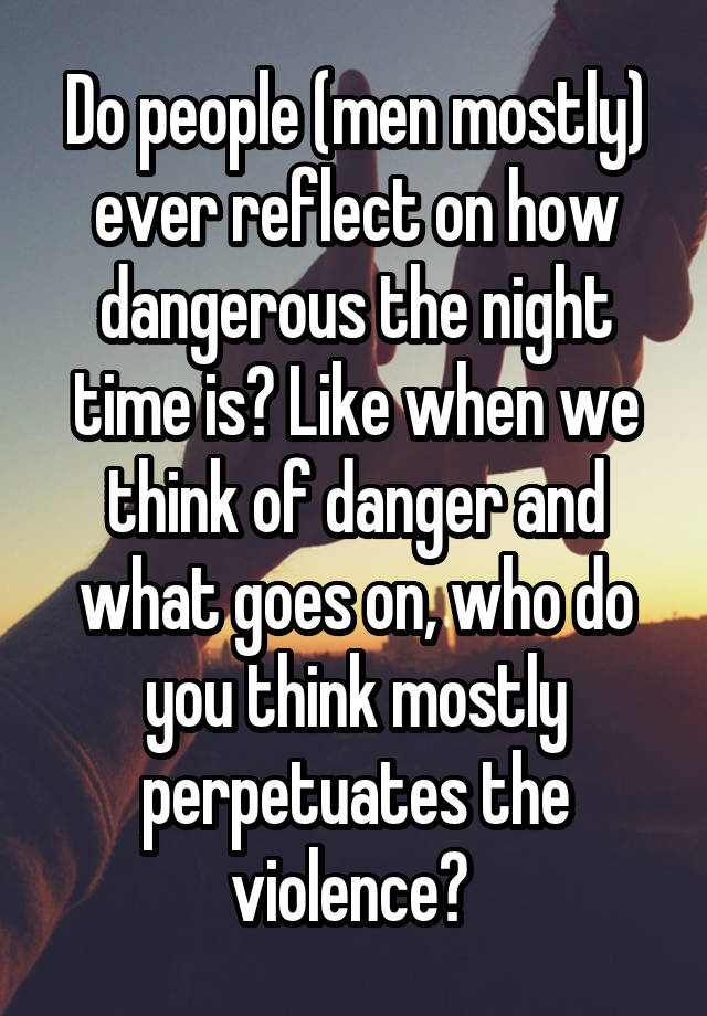 Do people (men mostly) ever reflect on how dangerous the night time is? Like when we think of danger and what goes on, who do you think mostly perpetuates the violence? 