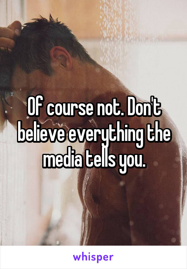 Of course not. Don't believe everything the media tells you.