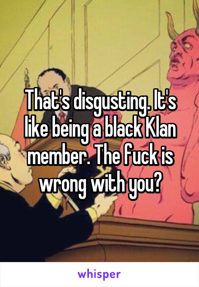 That's disgusting. It's like being a black Klan member. The fuck is wrong with you?