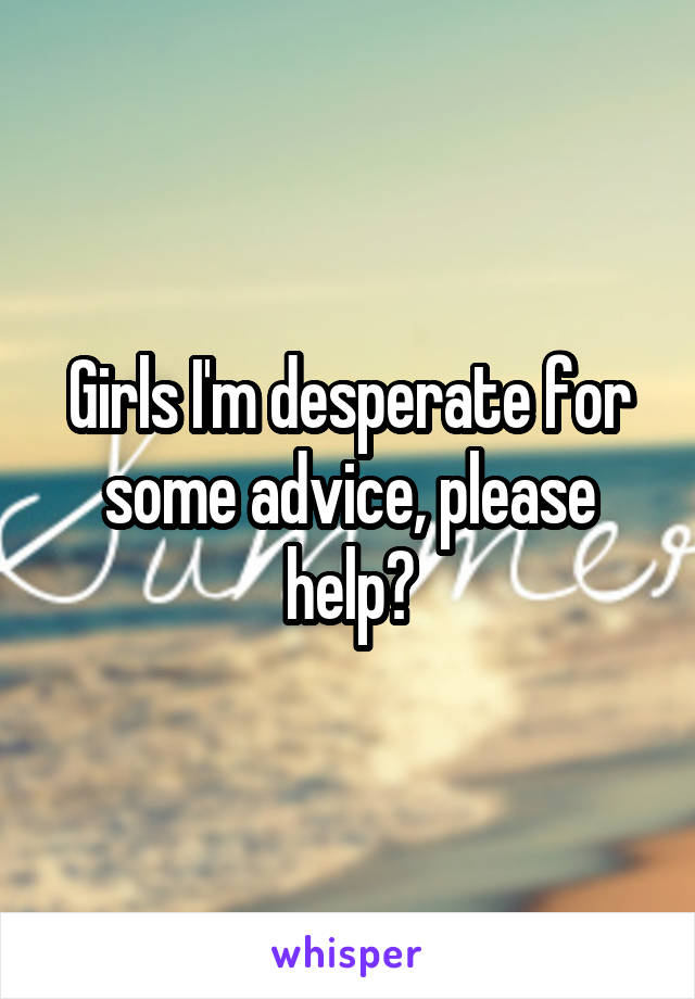 Girls I'm desperate for some advice, please help?