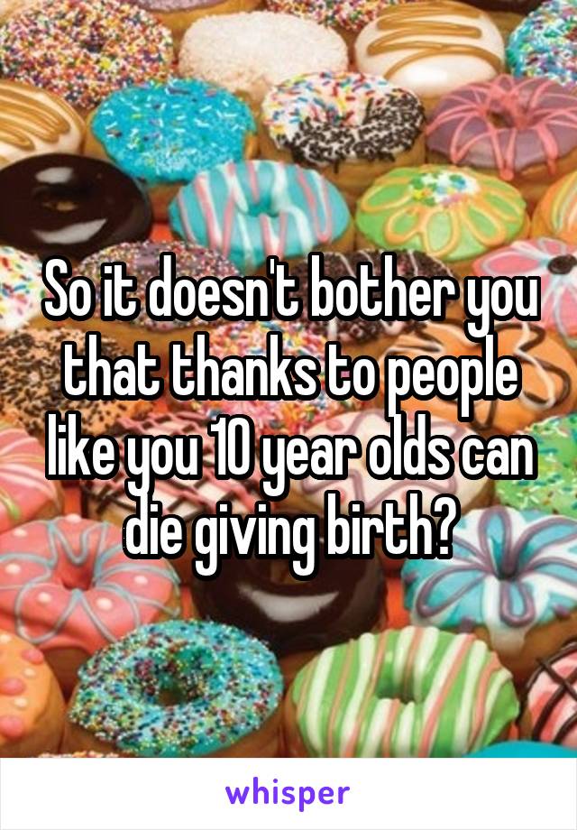 So it doesn't bother you that thanks to people like you 10 year olds can die giving birth?