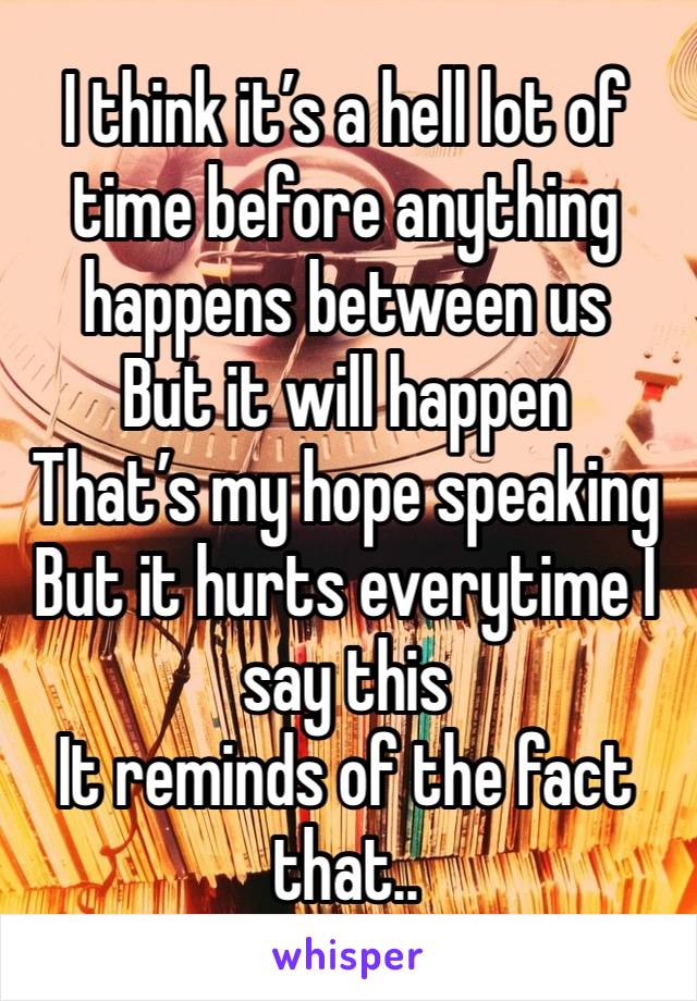 I think it’s a hell lot of time before anything happens between us 
But it will happen
That’s my hope speaking
But it hurts everytime I say this 
It reminds of the fact that..