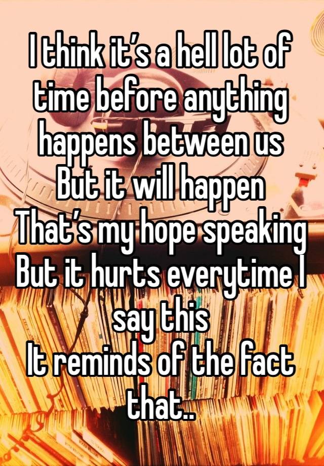 I think it’s a hell lot of time before anything happens between us 
But it will happen
That’s my hope speaking
But it hurts everytime I say this 
It reminds of the fact that..