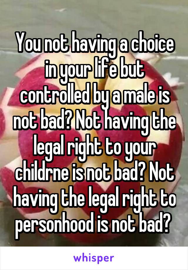 You not having a choice in your life but controlled by a male is not bad? Not having the legal right to your childrne is not bad? Not having the legal right to personhood is not bad? 