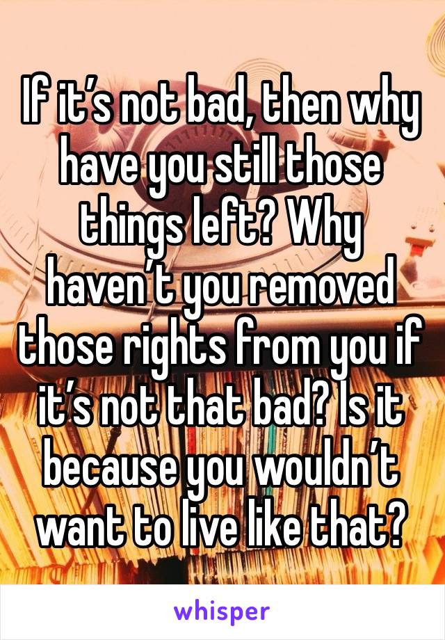 If it’s not bad, then why have you still those things left? Why haven’t you removed those rights from you if it’s not that bad? Is it because you wouldn’t want to live like that? 