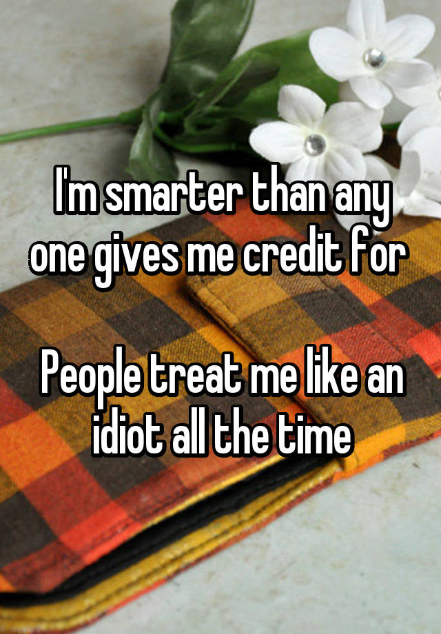 I'm smarter than any one gives me credit for 

People treat me like an idiot all the time