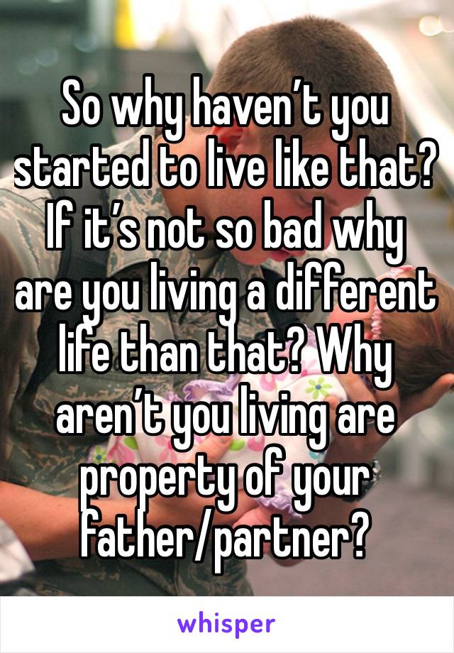 So why haven’t you started to live like that? If it’s not so bad why are you living a different life than that? Why aren’t you living are property of your father/partner? 