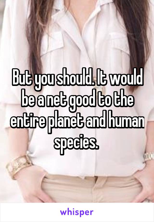 But you should. It would be a net good to the entire planet and human species. 