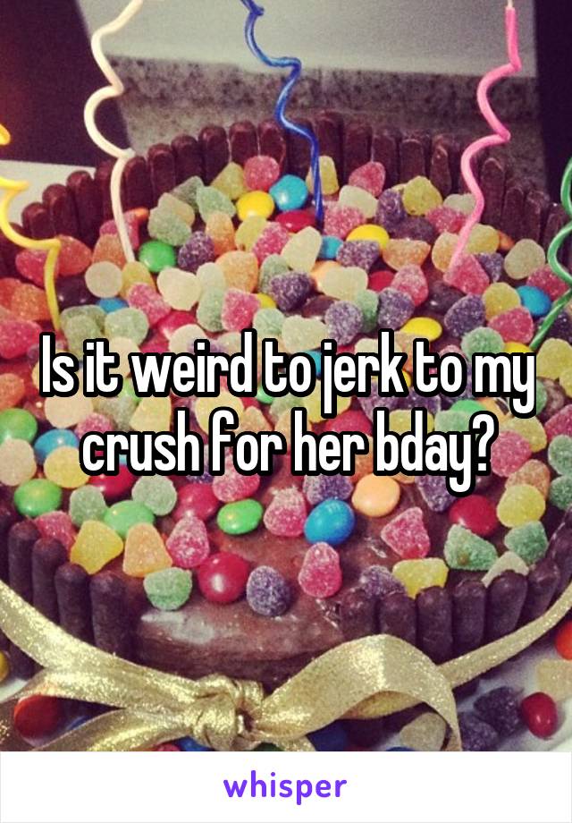 Is it weird to jerk to my crush for her bday?