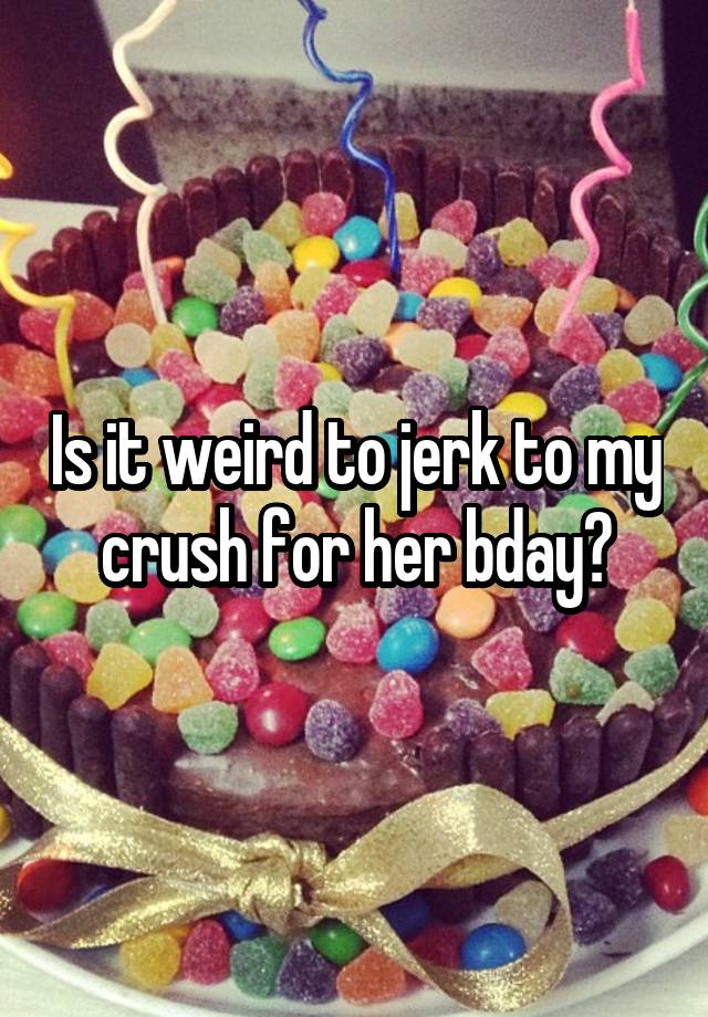 Is it weird to jerk to my crush for her bday?