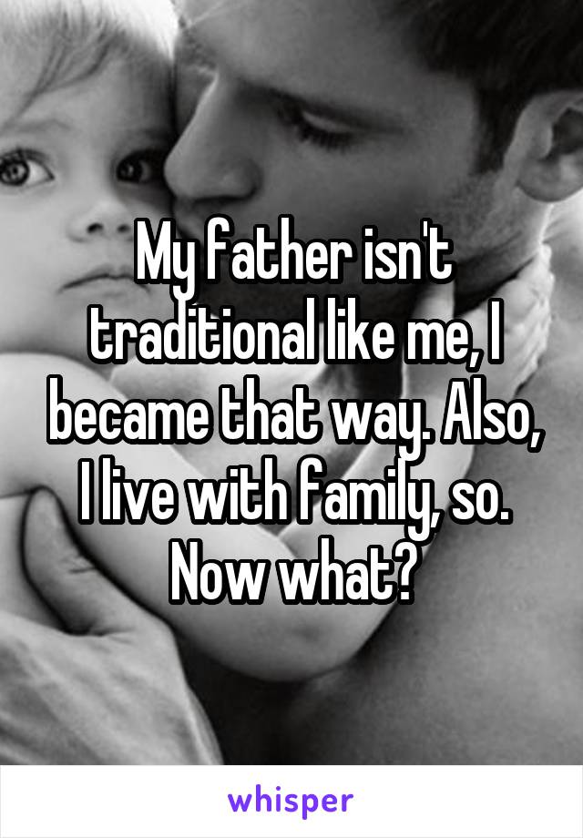 My father isn't traditional like me, I became that way. Also, I live with family, so. Now what?