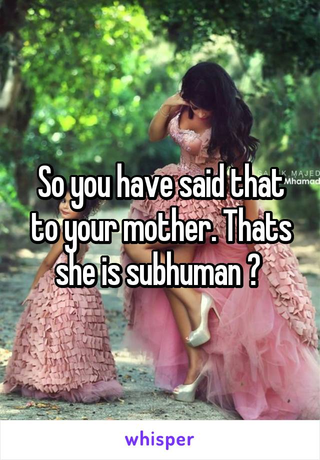 So you have said that to your mother. Thats she is subhuman ? 