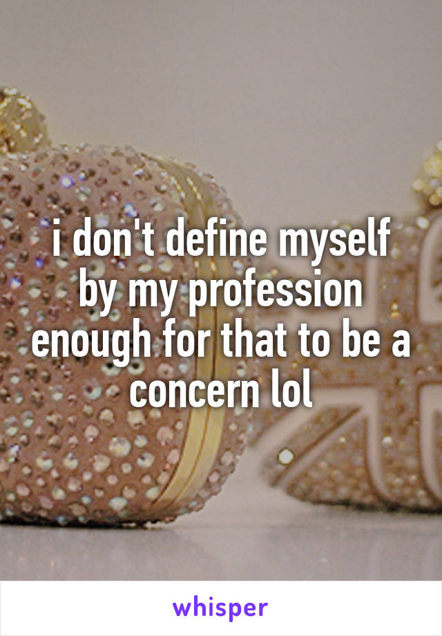 i don't define myself by my profession enough for that to be a concern lol