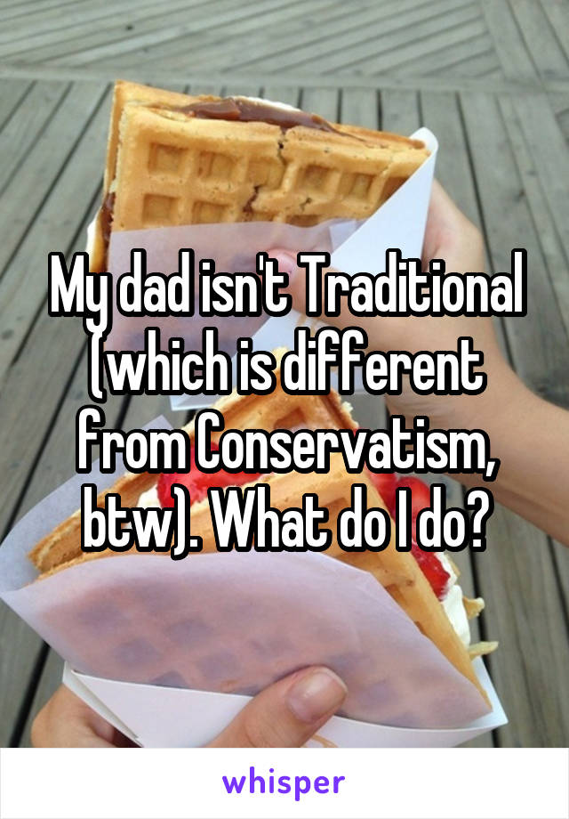 My dad isn't Traditional (which is different from Conservatism, btw). What do I do?