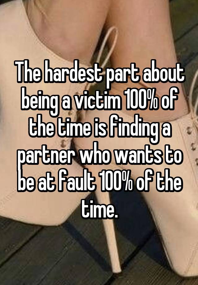 The hardest part about being a victim 100% of the time is finding a partner who wants to be at fault 100% of the time.