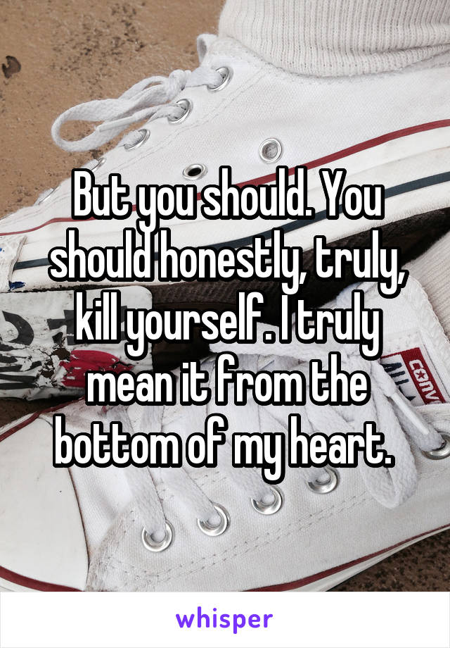 But you should. You should honestly, truly, kill yourself. I truly mean it from the bottom of my heart. 