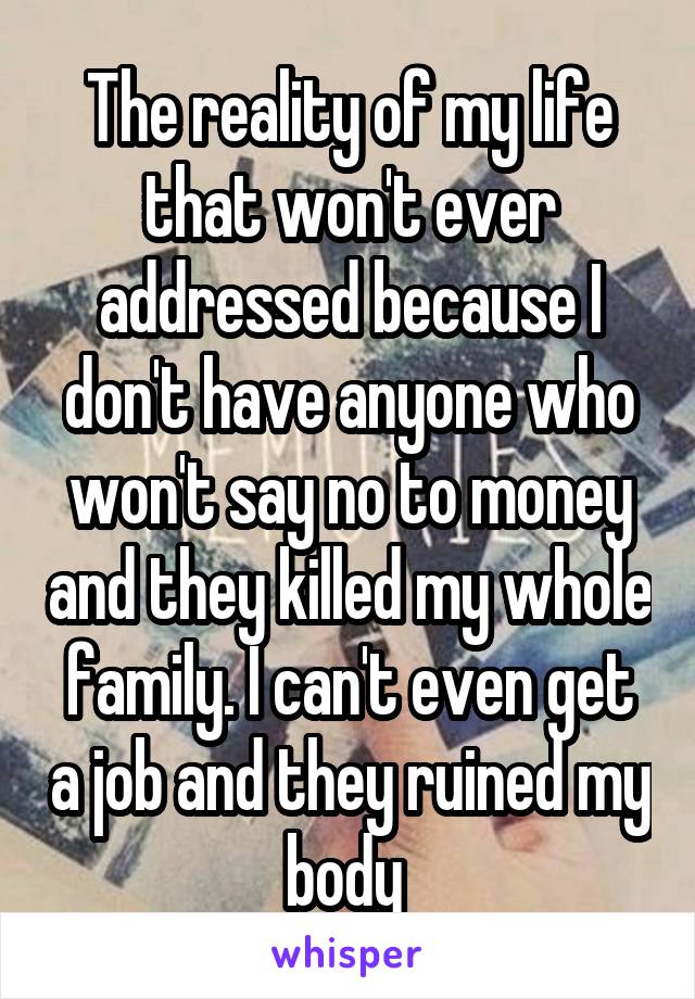 The reality of my life that won't ever addressed because I don't have anyone who won't say no to money and they killed my whole family. I can't even get a job and they ruined my body 