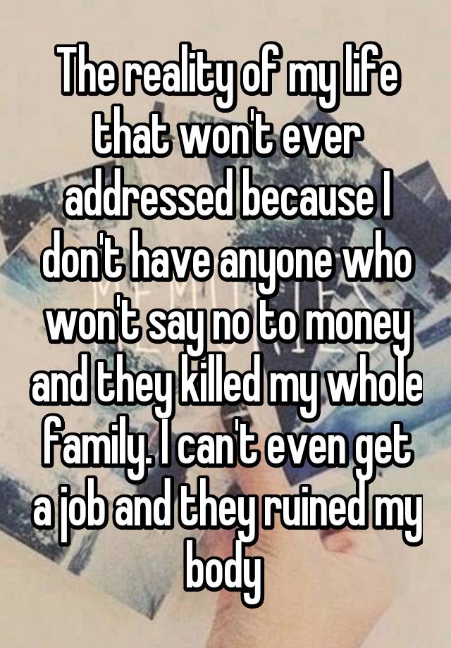 The reality of my life that won't ever addressed because I don't have anyone who won't say no to money and they killed my whole family. I can't even get a job and they ruined my body 