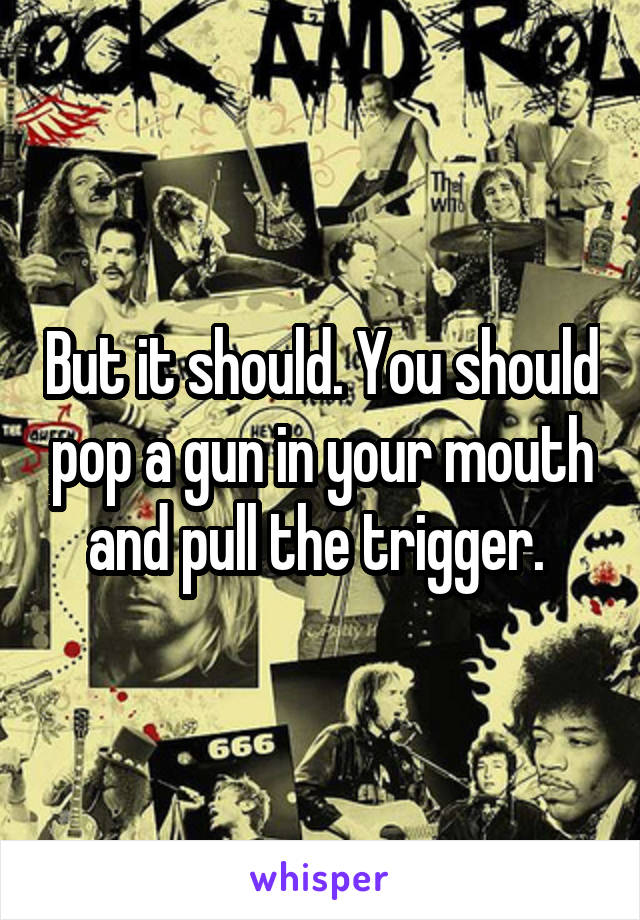 But it should. You should pop a gun in your mouth and pull the trigger. 