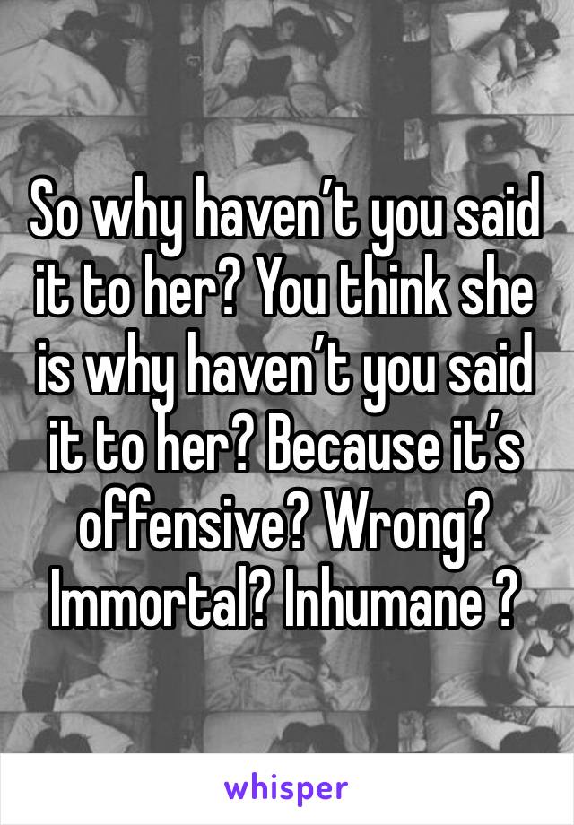 So why haven’t you said it to her? You think she is why haven’t you said it to her? Because it’s offensive? Wrong? Immortal? Inhumane ? 