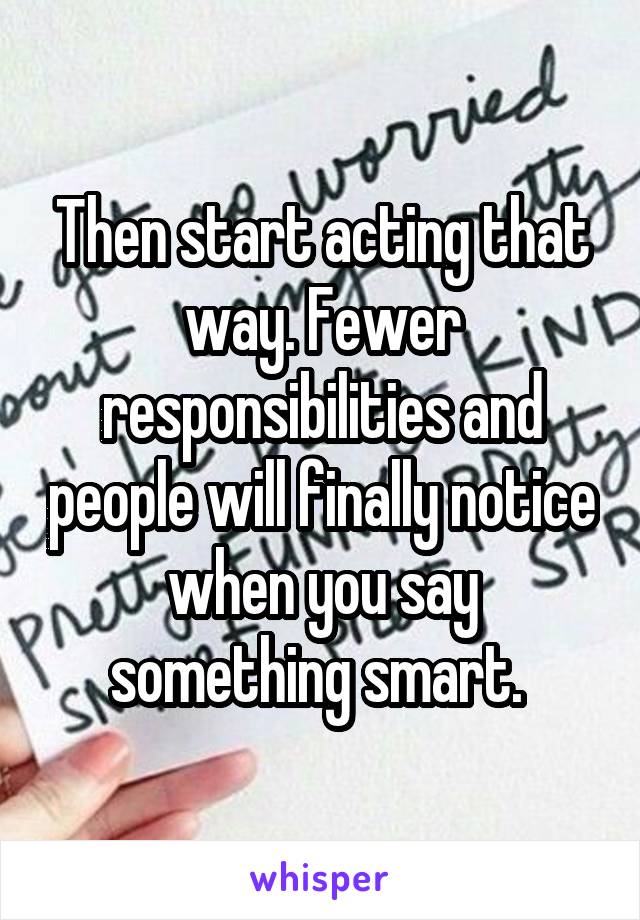 Then start acting that way. Fewer responsibilities and people will finally notice when you say something smart. 
