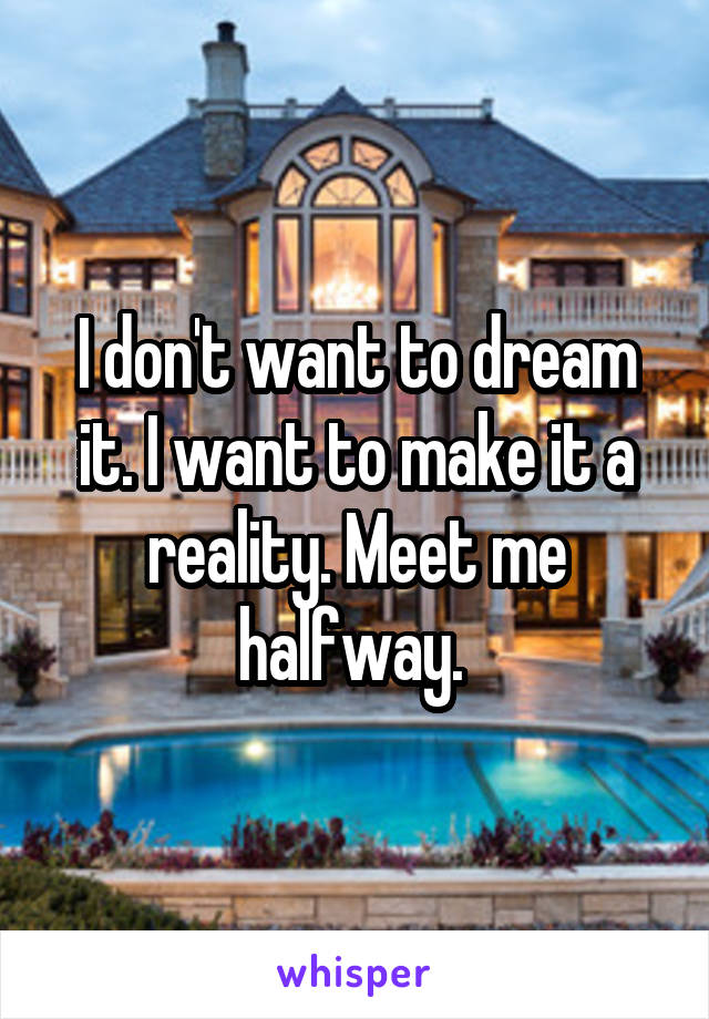 I don't want to dream it. I want to make it a reality. Meet me halfway. 