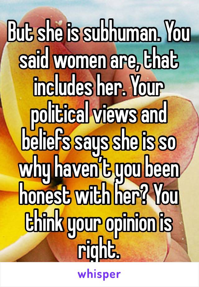 But she is subhuman. You said women are, that includes her. Your political views and beliefs says she is so why haven’t you been honest with her? You think your opinion is right. 