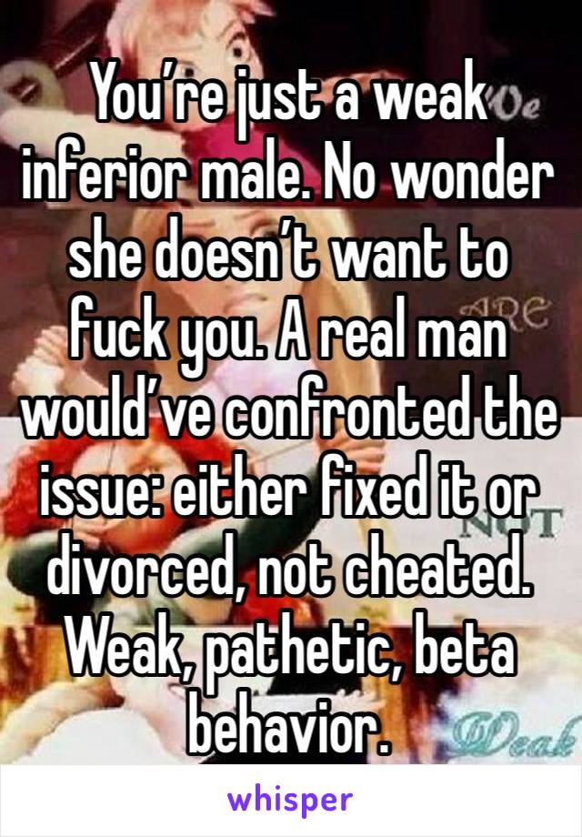 You’re just a weak inferior male. No wonder she doesn’t want to fuck you. A real man would’ve confronted the issue: either fixed it or divorced, not cheated. Weak, pathetic, beta behavior.