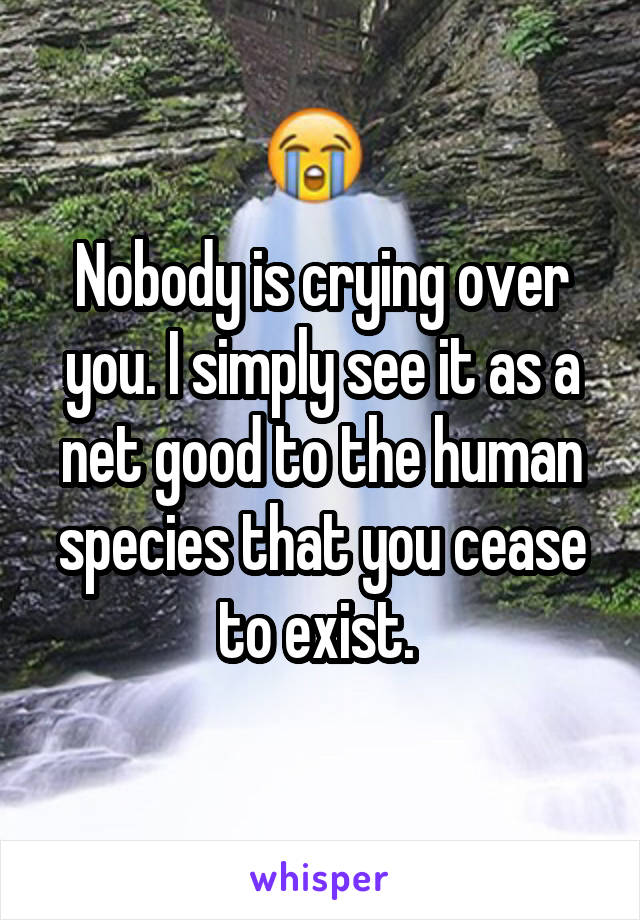 Nobody is crying over you. I simply see it as a net good to the human species that you cease to exist. 