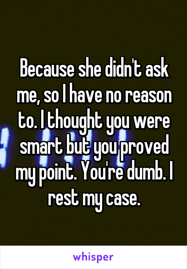 Because she didn't ask me, so I have no reason to. I thought you were smart but you proved my point. You're dumb. I rest my case.