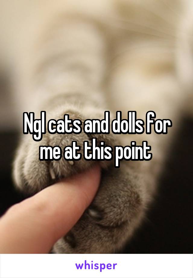 Ngl cats and dolls for me at this point 