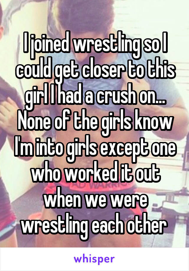 I joined wrestling so I could get closer to this girl I had a crush on... None of the girls know I'm into girls except one who worked it out when we were wrestling each other 