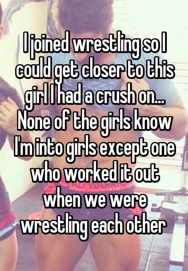 I joined wrestling so I could get closer to this girl I had a crush on... None of the girls know I'm into girls except one who worked it out when we were wrestling each other 