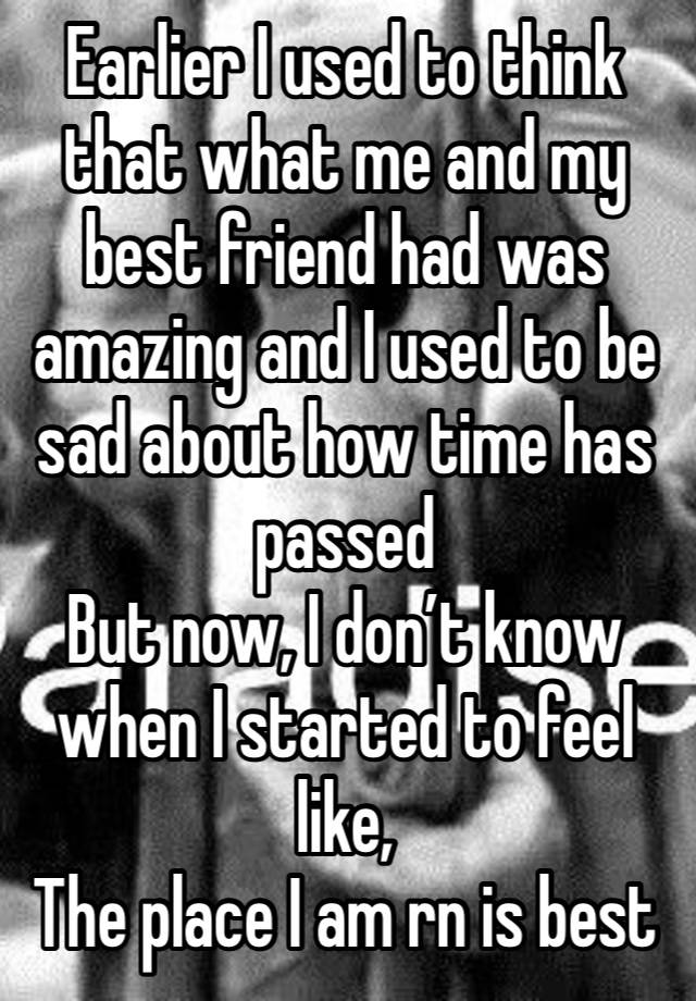 Earlier I used to think that what me and my best friend had was amazing and I used to be sad about how time has passed 
But now, I don’t know when I started to feel like, 
The place I am rn is best