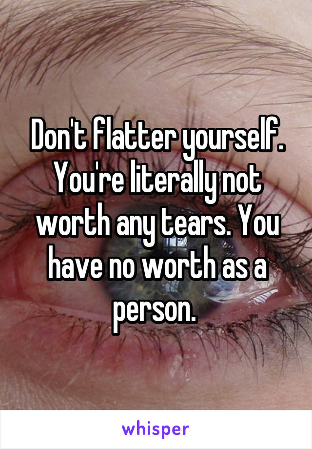 Don't flatter yourself. You're literally not worth any tears. You have no worth as a person. 