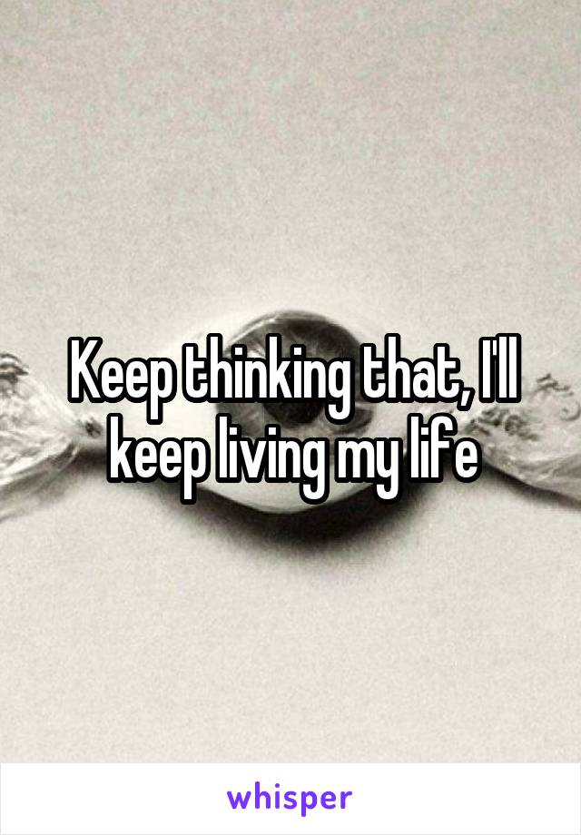 Keep thinking that, I'll keep living my life