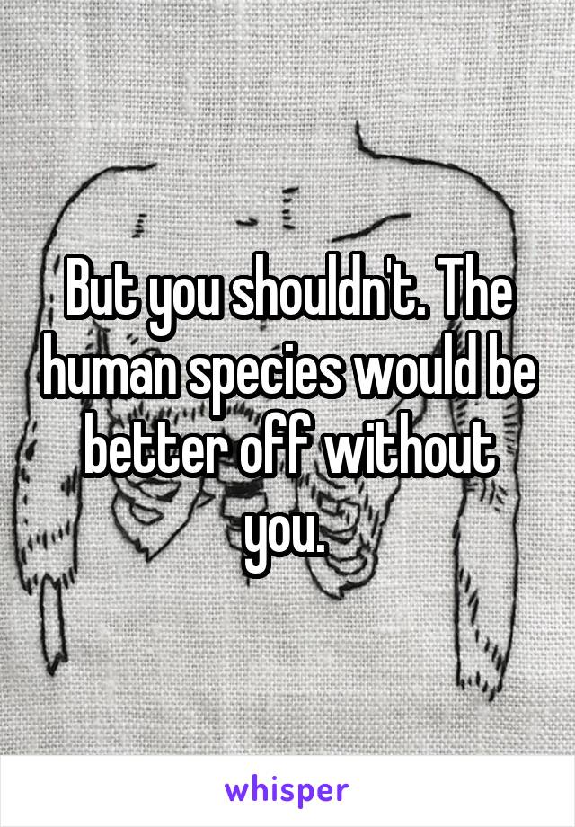 But you shouldn't. The human species would be better off without you. 