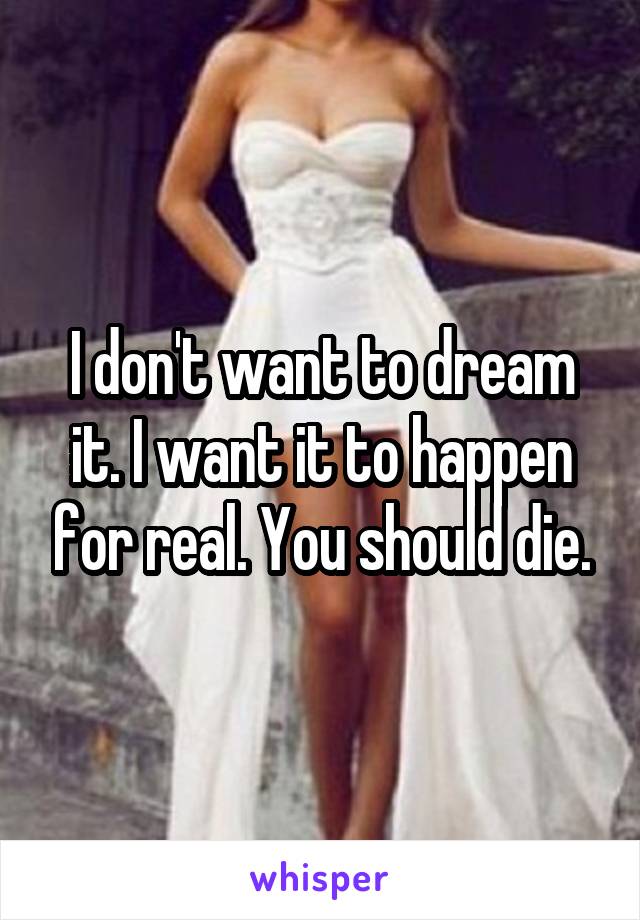 I don't want to dream it. I want it to happen for real. You should die.