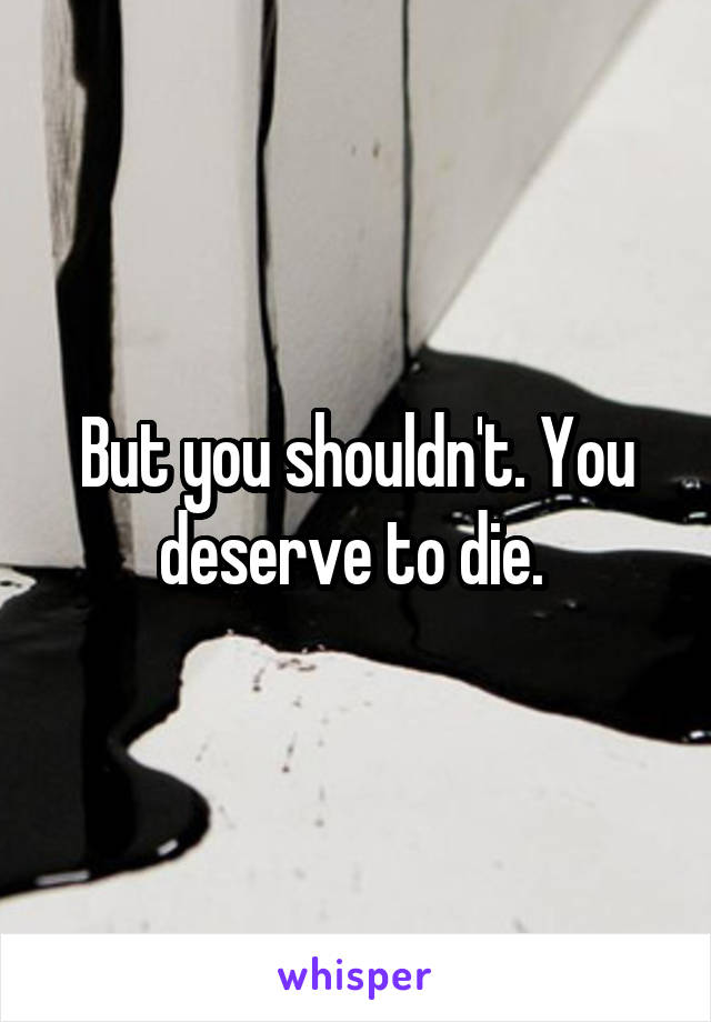 But you shouldn't. You deserve to die. 