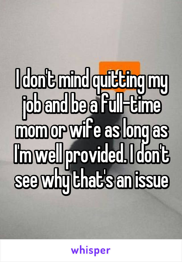 I don't mind quitting my job and be a full-time mom or wife as long as I'm well provided. I don't see why that's an issue